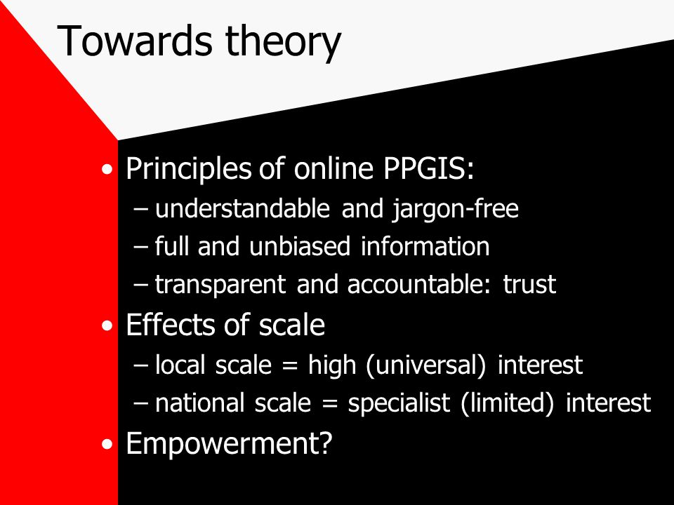 Towards theory Principles of online PPGIS: –understandable and jargon-free –full and unbiased information –transparent and accountable: trust Effects of scale –local scale = high (universal) interest –national scale = specialist (limited) interest Empowerment