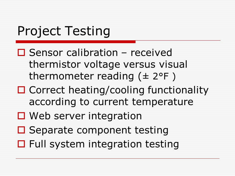 Project Testing  Sensor calibration – received thermistor voltage versus visual thermometer reading ( ± 2°F )  Correct heating/cooling functionality according to current temperature  Web server integration  Separate component testing  Full system integration testing