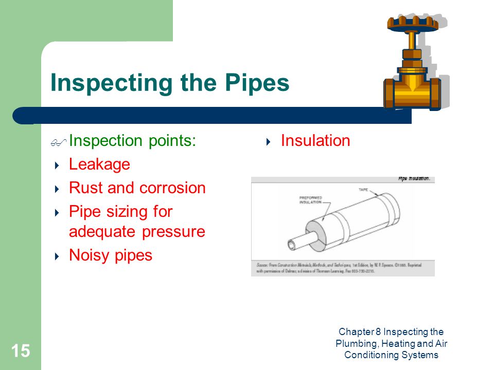 Chapter 8 Inspecting the Plumbing, Heating and Air Conditioning Systems 15 Inspecting the Pipes  Inspection points:  Leakage  Rust and corrosion  Pipe sizing for adequate pressure  Noisy pipes  Insulation