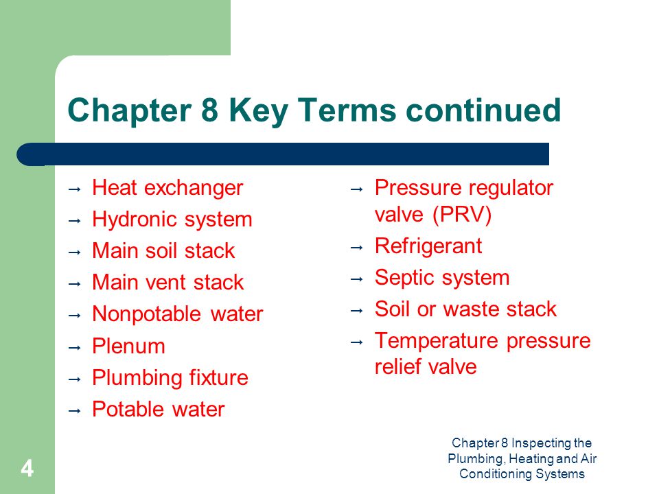 Chapter 8 Inspecting the Plumbing, Heating and Air Conditioning Systems 4 Chapter 8 Key Terms continued  Heat exchanger  Hydronic system  Main soil stack  Main vent stack  Nonpotable water  Plenum  Plumbing fixture  Potable water  Pressure regulator valve (PRV)  Refrigerant  Septic system  Soil or waste stack  Temperature pressure relief valve