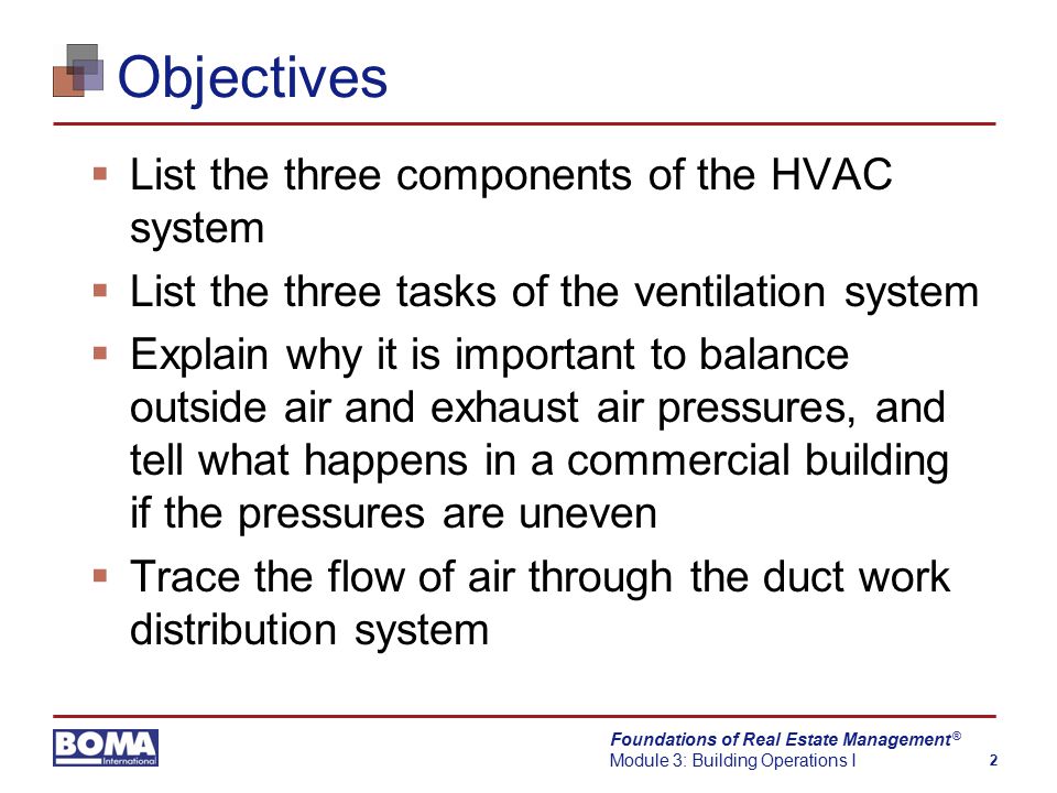Foundations of Real Estate Management Module 3: Building Operations I 2 ® Objectives  List the three components of the HVAC system  List the three tasks of the ventilation system  Explain why it is important to balance outside air and exhaust air pressures, and tell what happens in a commercial building if the pressures are uneven  Trace the flow of air through the duct work distribution system