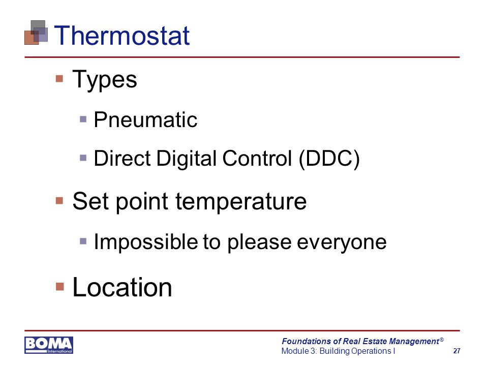 Foundations of Real Estate Management Module 3: Building Operations I 27 ® Thermostat  Types  Pneumatic  Direct Digital Control (DDC)  Set point temperature  Impossible to please everyone  Location