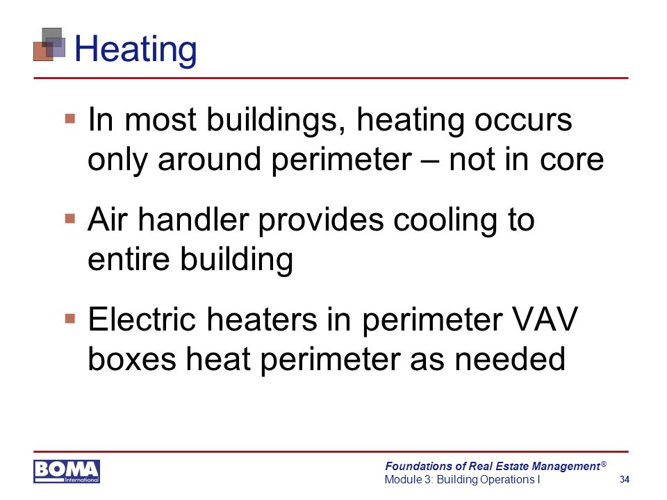 Foundations of Real Estate Management Module 3: Building Operations I 34 ® Heating  In most buildings, heating occurs only around perimeter – not in core  Air handler provides cooling to entire building  Electric heaters in perimeter VAV boxes heat perimeter as needed