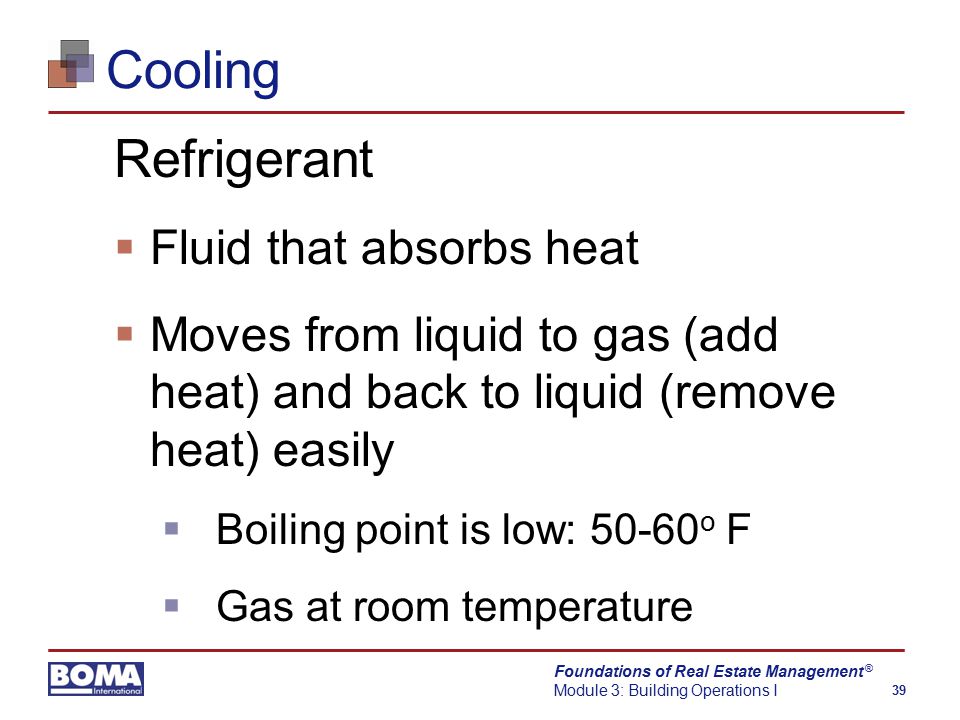 Foundations of Real Estate Management Module 3: Building Operations I 39 ® Cooling Refrigerant  Fluid that absorbs heat  Moves from liquid to gas (add heat) and back to liquid (remove heat) easily  Boiling point is low: o F  Gas at room temperature
