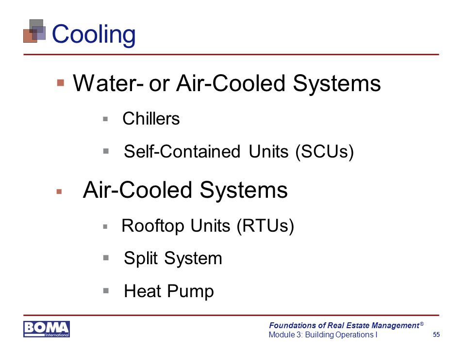 Foundations of Real Estate Management Module 3: Building Operations I 55 ® Cooling  Water- or Air-Cooled Systems  Chillers  Self-Contained Units (SCUs)  Air-Cooled Systems  Rooftop Units (RTUs)  Split System  Heat Pump