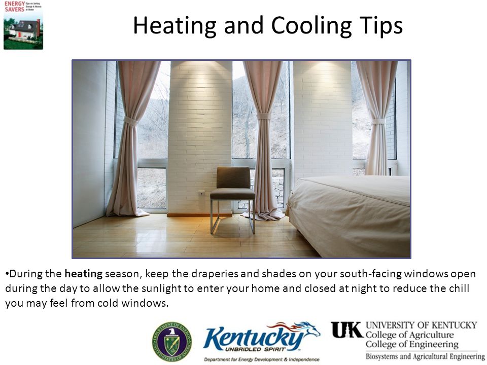 Heating and Cooling Tips During the heating season, keep the draperies and shades on your south-facing windows open during the day to allow the sunlight to enter your home and closed at night to reduce the chill you may feel from cold windows.