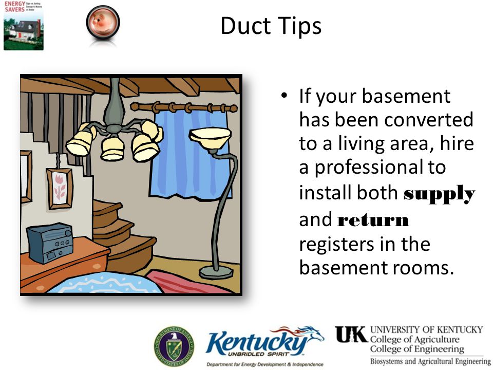 Duct Tips If your basement has been converted to a living area, hire a professional to install both supply and return registers in the basement rooms.