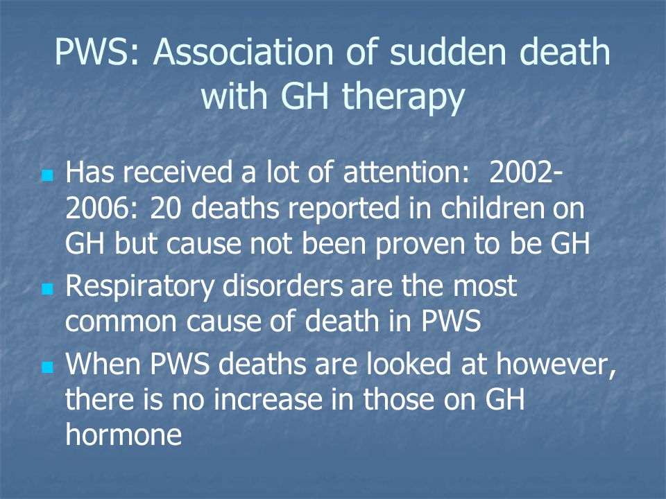 PWS: Association of sudden death with GH therapy Has received a lot of attention: : 20 deaths reported in children on GH but cause not been proven to be GH Respiratory disorders are the most common cause of death in PWS When PWS deaths are looked at however, there is no increase in those on GH hormone