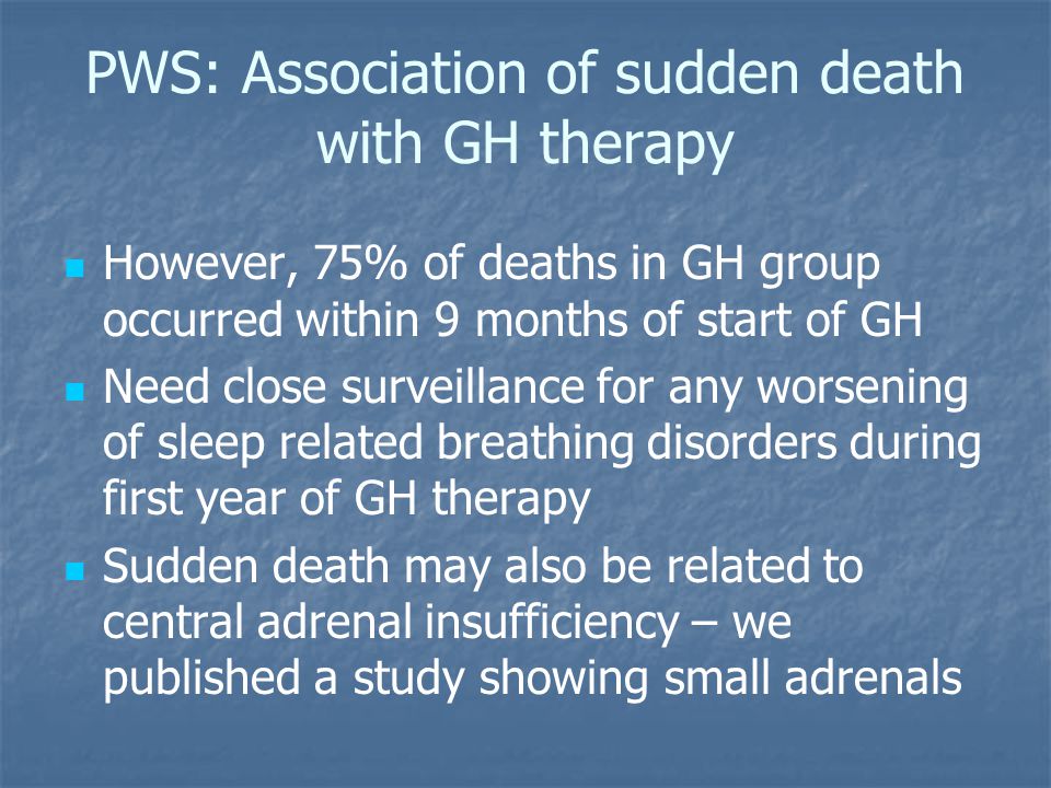 PWS: Association of sudden death with GH therapy However, 75% of deaths in GH group occurred within 9 months of start of GH Need close surveillance for any worsening of sleep related breathing disorders during first year of GH therapy Sudden death may also be related to central adrenal insufficiency – we published a study showing small adrenals