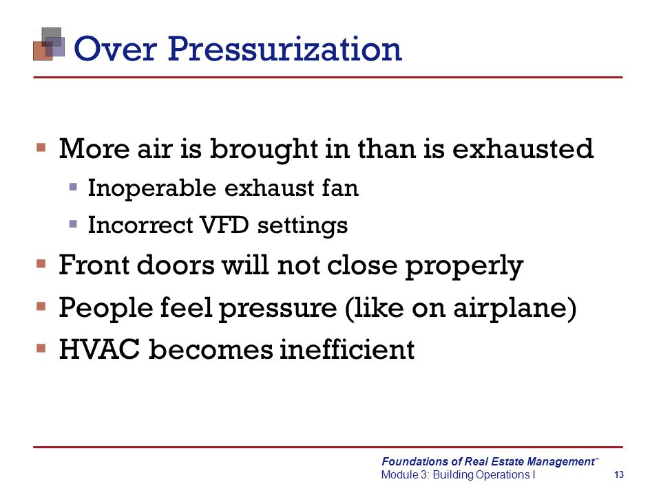 Foundations of Real Estate Management Module 3: Building Operations I TM 13 Over Pressurization  More air is brought in than is exhausted  Inoperable exhaust fan  Incorrect VFD settings  Front doors will not close properly  People feel pressure (like on airplane)  HVAC becomes inefficient