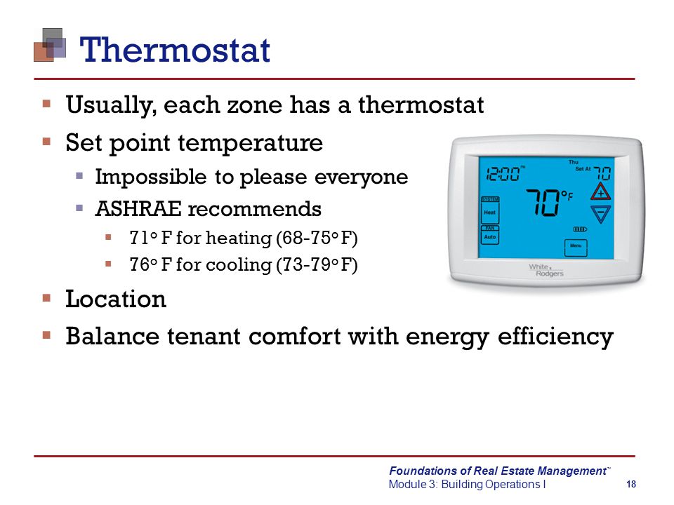 Foundations of Real Estate Management Module 3: Building Operations I TM 18 Thermostat  Usually, each zone has a thermostat  Set point temperature  Impossible to please everyone  ASHRAE recommends  71 o F for heating (68-75 o F)  76 o F for cooling (73-79 o F)  Location  Balance tenant comfort with energy efficiency