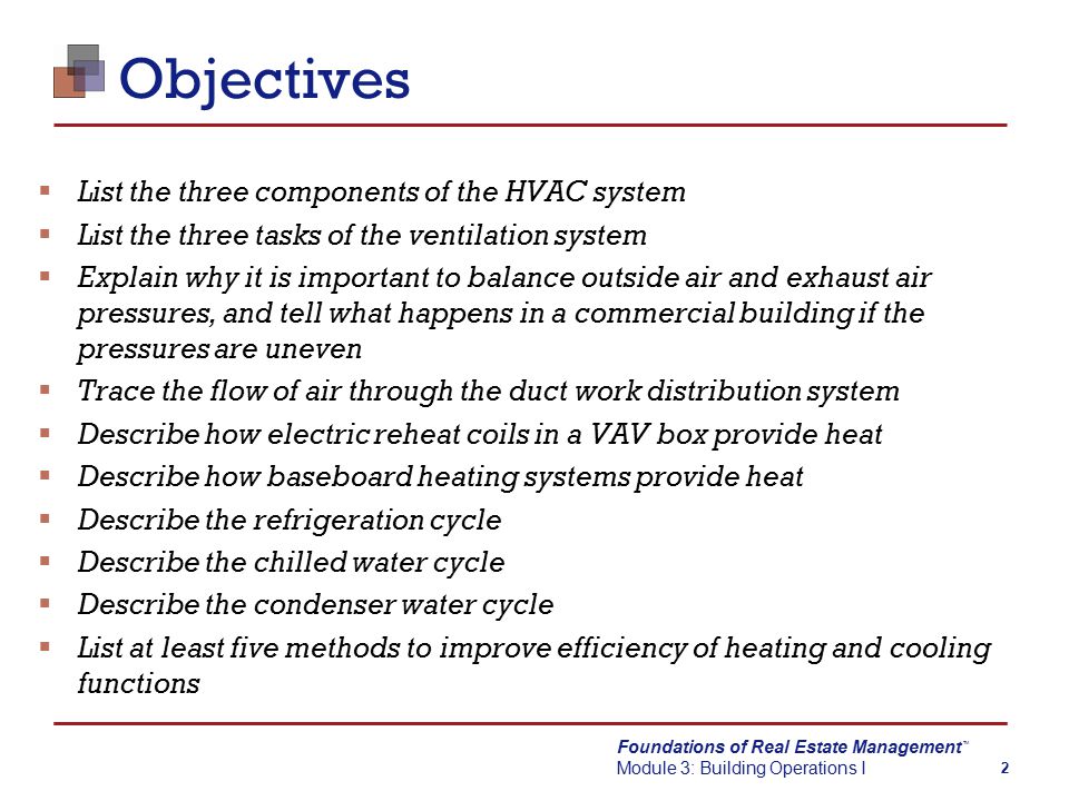 Foundations of Real Estate Management Module 3: Building Operations I TM 2 Objectives  List the three components of the HVAC system  List the three tasks of the ventilation system  Explain why it is important to balance outside air and exhaust air pressures, and tell what happens in a commercial building if the pressures are uneven  Trace the flow of air through the duct work distribution system  Describe how electric reheat coils in a VAV box provide heat  Describe how baseboard heating systems provide heat  Describe the refrigeration cycle  Describe the chilled water cycle  Describe the condenser water cycle  List at least five methods to improve efficiency of heating and cooling functions