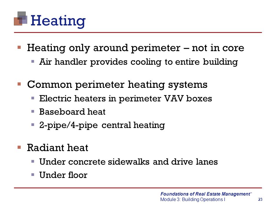Foundations of Real Estate Management Module 3: Building Operations I TM 23 Heating  Heating only around perimeter – not in core  Air handler provides cooling to entire building  Common perimeter heating systems  Electric heaters in perimeter VAV boxes  Baseboard heat  2-pipe/4-pipe central heating  Radiant heat  Under concrete sidewalks and drive lanes  Under floor
