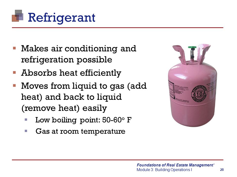 Foundations of Real Estate Management Module 3: Building Operations I TM 28 Refrigerant  Makes air conditioning and refrigeration possible  Absorbs heat efficiently  Moves from liquid to gas (add heat) and back to liquid (remove heat) easily  Low boiling point: o F  Gas at room temperature