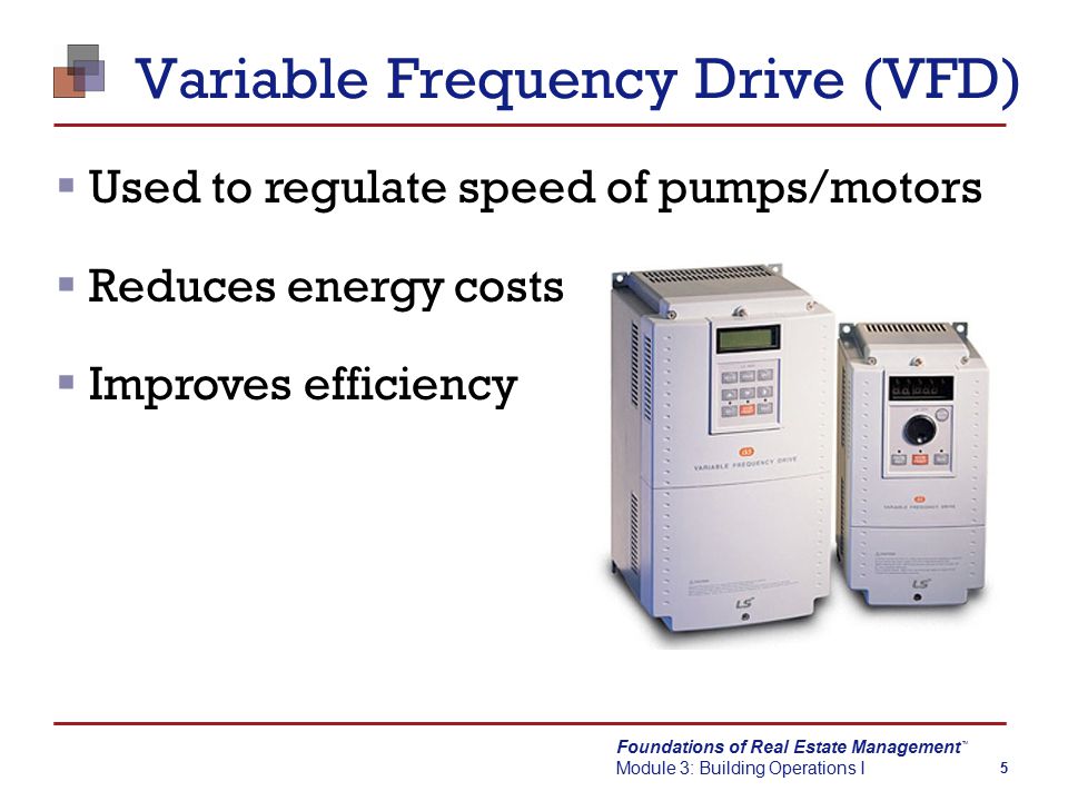 Foundations of Real Estate Management Module 3: Building Operations I TM 5 Variable Frequency Drive (VFD)  Used to regulate speed of pumps/motors  Reduces energy costs  Improves efficiency