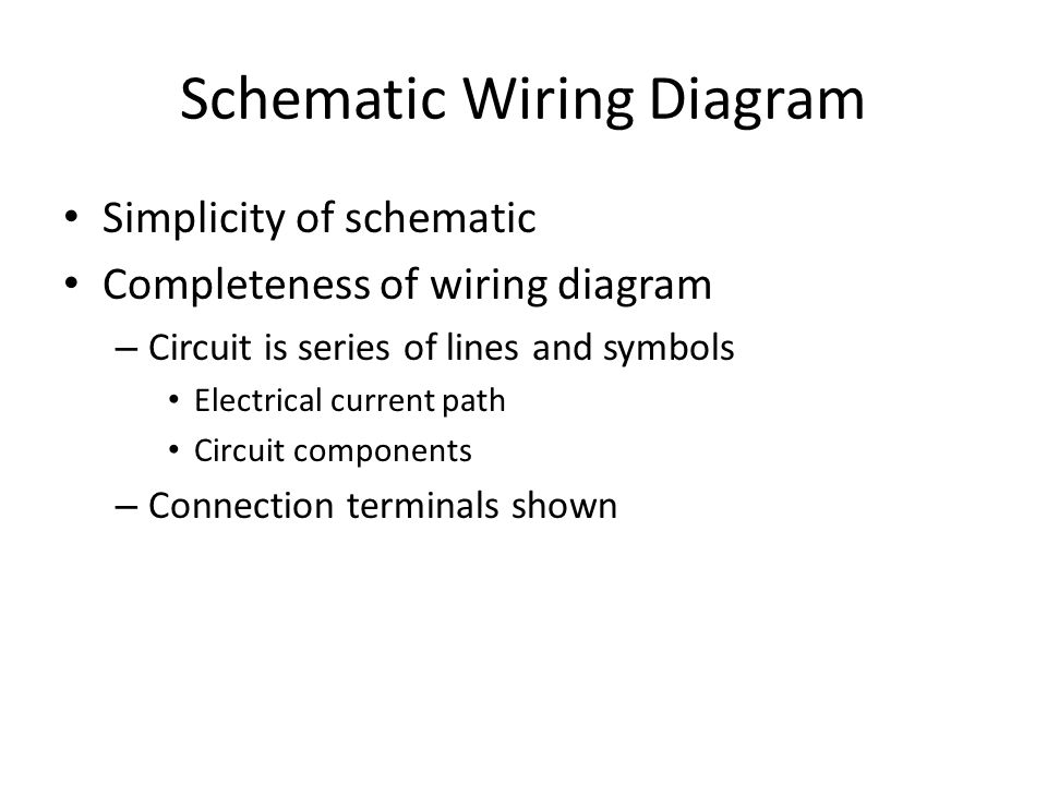 Schematic Wiring Diagram Simplicity of schematic Completeness of wiring diagram – Circuit is series of lines and symbols Electrical current path Circuit components – Connection terminals shown
