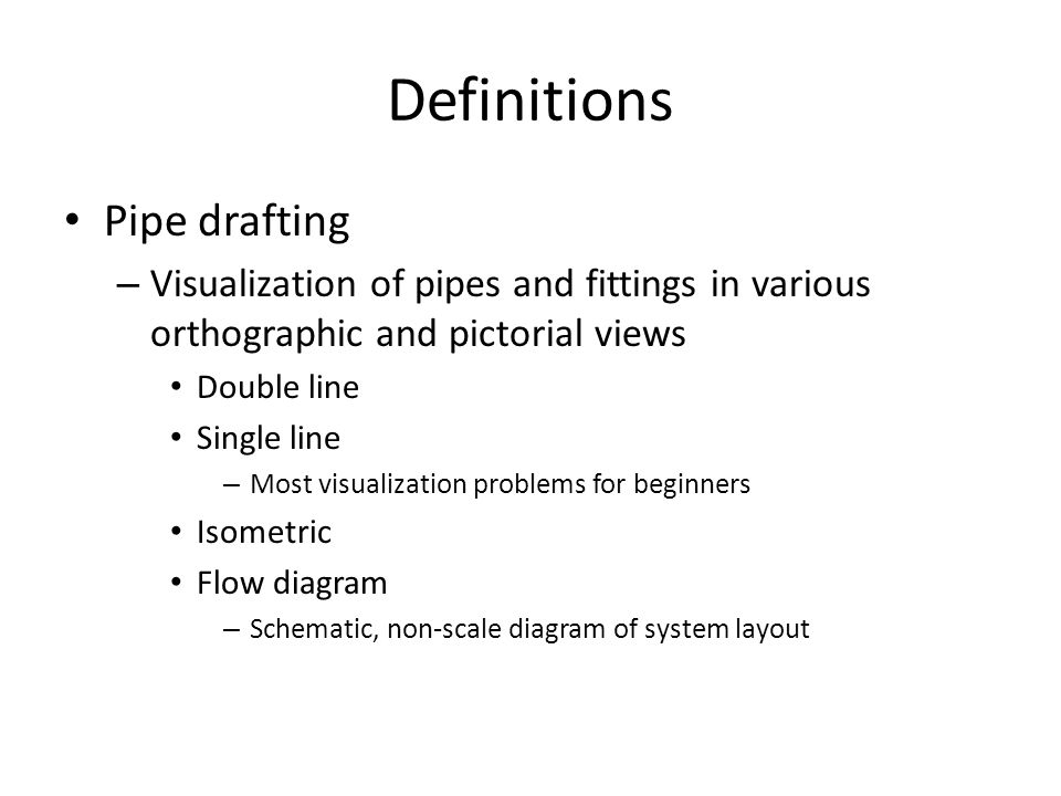 Definitions Pipe drafting – Visualization of pipes and fittings in various orthographic and pictorial views Double line Single line – Most visualization problems for beginners Isometric Flow diagram – Schematic, non-scale diagram of system layout