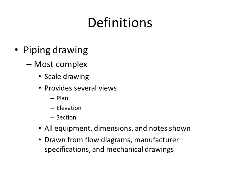 Definitions Piping drawing – Most complex Scale drawing Provides several views – Plan – Elevation – Section All equipment, dimensions, and notes shown Drawn from flow diagrams, manufacturer specifications, and mechanical drawings