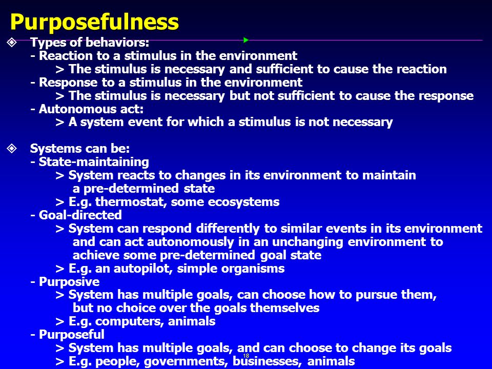 18 Purposefulness   Types of behaviors: - Reaction to a stimulus in the environment > The stimulus is necessary and sufficient to cause the reaction - Response to a stimulus in the environment > The stimulus is necessary but not sufficient to cause the response - Autonomous act: > A system event for which a stimulus is not necessary   Systems can be: - State-maintaining > System reacts to changes in its environment to maintain a pre-determined state > E.g.
