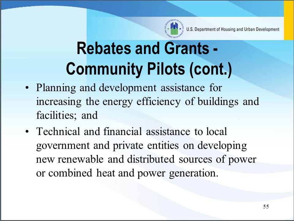 55 Rebates and Grants - Community Pilots (cont.) Planning and development assistance for increasing the energy efficiency of buildings and facilities; and Technical and financial assistance to local government and private entities on developing new renewable and distributed sources of power or combined heat and power generation.
