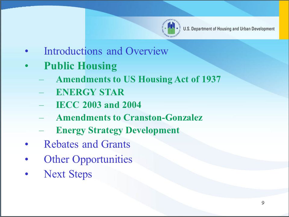 9 Introductions and Overview Public Housing –Amendments to US Housing Act of 1937 –ENERGY STAR –IECC 2003 and 2004 –Amendments to Cranston-Gonzalez –Energy Strategy Development Rebates and Grants Other Opportunities Next Steps