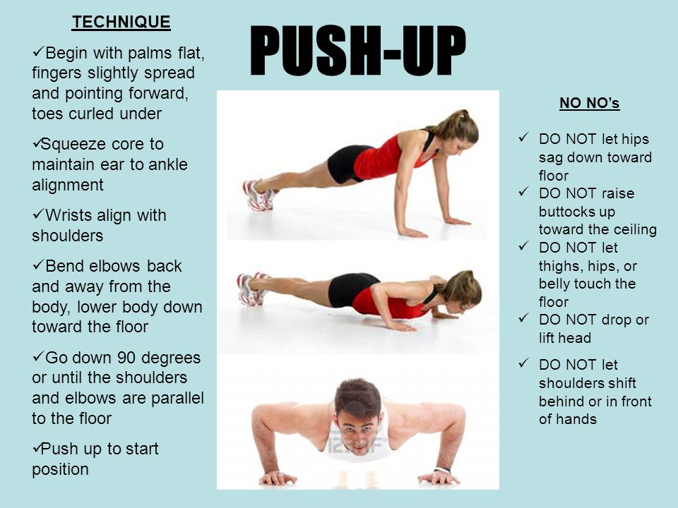 PUSH-UP TECHNIQUE Begin with palms flat, fingers slightly spread and pointing forward, toes curled under Squeeze core to maintain ear to ankle alignment Wrists align with shoulders Bend elbows back and away from the body, lower body down toward the floor Go down 90 degrees or until the shoulders and elbows are parallel to the floor Push up to start position NO NO’s DO NOT let hips sag down toward floor DO NOT raise buttocks up toward the ceiling DO NOT let thighs, hips, or belly touch the floor DO NOT drop or lift head DO NOT let shoulders shift behind or in front of hands