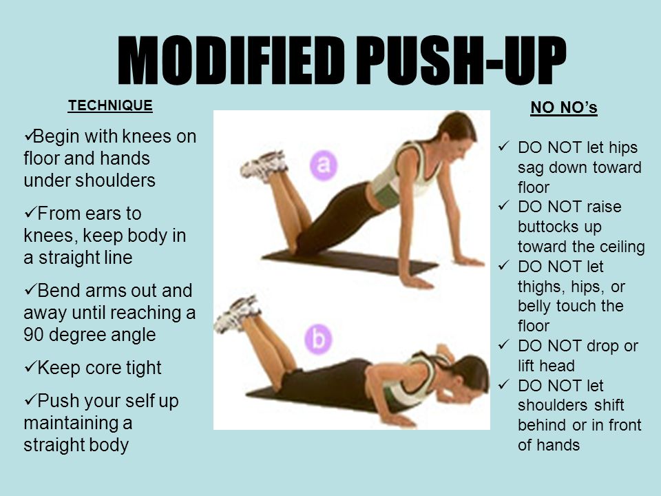 MODIFIED PUSH-UP TECHNIQUE Begin with knees on floor and hands under shoulders From ears to knees, keep body in a straight line Bend arms out and away until reaching a 90 degree angle Keep core tight Push your self up maintaining a straight body NO NO’s DO NOT let hips sag down toward floor DO NOT raise buttocks up toward the ceiling DO NOT let thighs, hips, or belly touch the floor DO NOT drop or lift head DO NOT let shoulders shift behind or in front of hands
