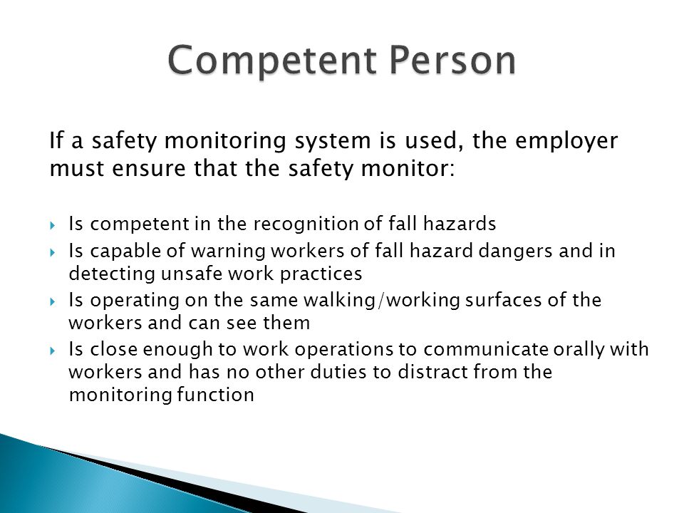 If a safety monitoring system is used, the employer must ensure that the safety monitor:  Is competent in the recognition of fall hazards  Is capable of warning workers of fall hazard dangers and in detecting unsafe work practices  Is operating on the same walking/working surfaces of the workers and can see them  Is close enough to work operations to communicate orally with workers and has no other duties to distract from the monitoring function