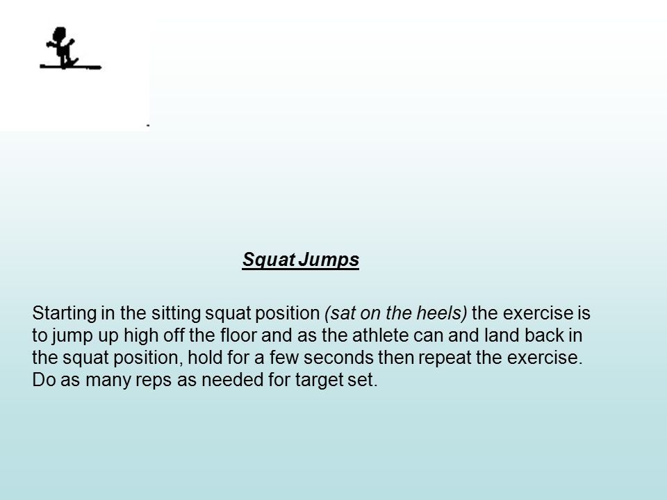 Squat Jumps Starting in the sitting squat position (sat on the heels) the exercise is to jump up high off the floor and as the athlete can and land back in the squat position, hold for a few seconds then repeat the exercise.