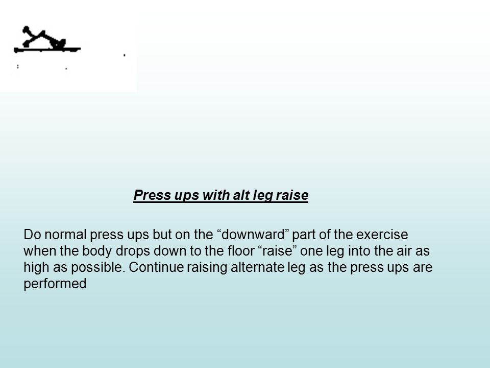 Press ups with alt leg raise Do normal press ups but on the downward part of the exercise when the body drops down to the floor raise one leg into the air as high as possible.