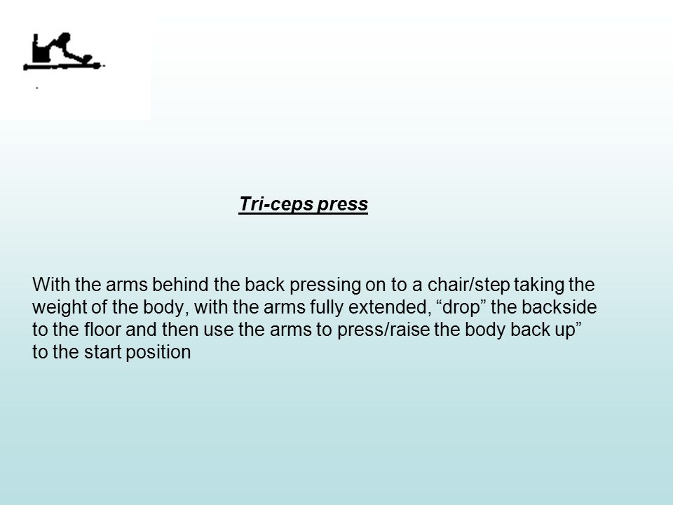 Tri-ceps press With the arms behind the back pressing on to a chair/step taking the weight of the body, with the arms fully extended, drop the backside to the floor and then use the arms to press/raise the body back up to the start position