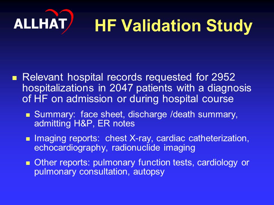 HF Validation Study Relevant hospital records requested for 2952 hospitalizations in 2047 patients with a diagnosis of HF on admission or during hospital course Summary: face sheet, discharge /death summary, admitting H&P, ER notes Imaging reports: chest X-ray, cardiac catheterization, echocardiography, radionuclide imaging Other reports: pulmonary function tests, cardiology or pulmonary consultation, autopsy ALLHAT