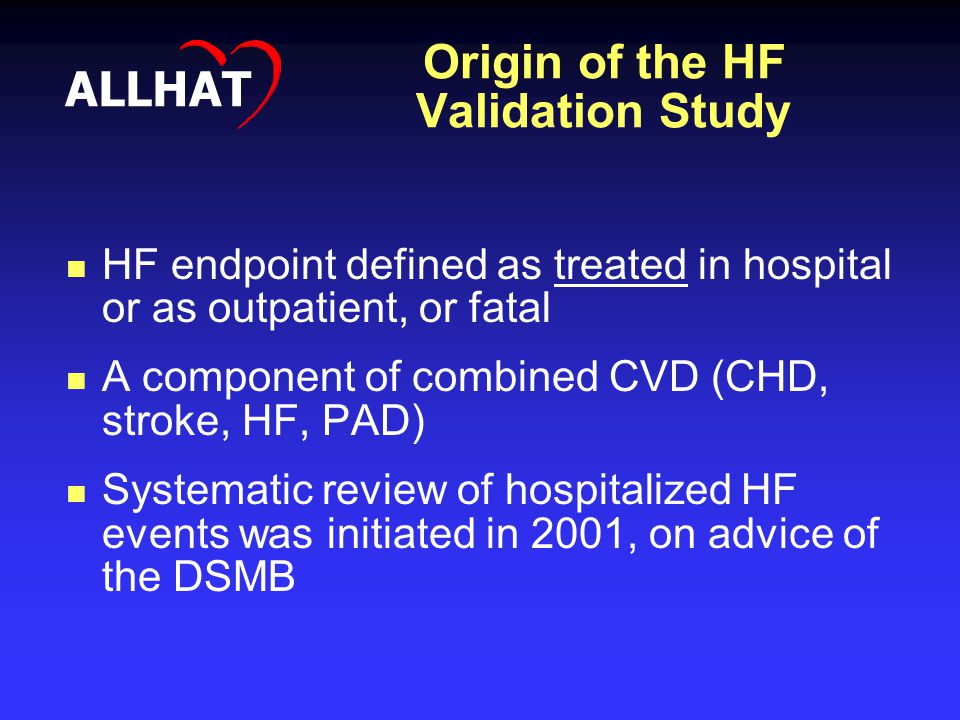 Origin of the HF Validation Study HF endpoint defined as treated in hospital or as outpatient, or fatal A component of combined CVD (CHD, stroke, HF, PAD) Systematic review of hospitalized HF events was initiated in 2001, on advice of the DSMB ALLHAT