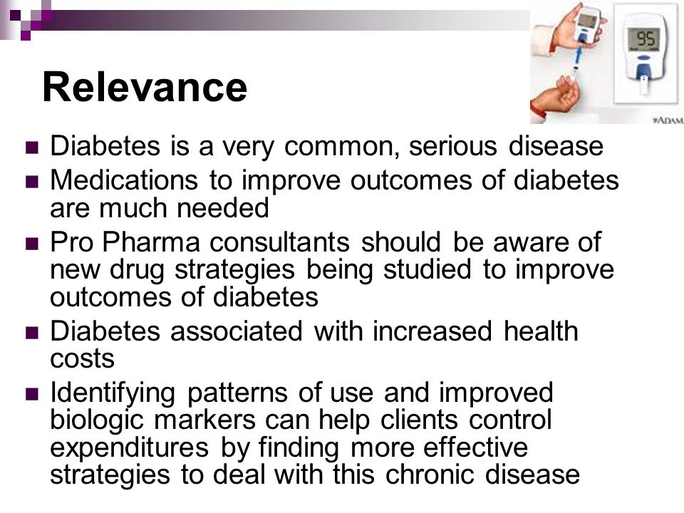 Relevance Diabetes is a very common, serious disease Medications to improve outcomes of diabetes are much needed Pro Pharma consultants should be aware of new drug strategies being studied to improve outcomes of diabetes Diabetes associated with increased health costs Identifying patterns of use and improved biologic markers can help clients control expenditures by finding more effective strategies to deal with this chronic disease