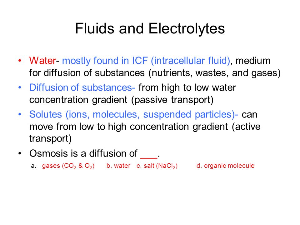 Fluids and Electrolytes Water- mostly found in ICF (intracellular fluid), medium for diffusion of substances (nutrients, wastes, and gases) Diffusion of substances- from high to low water concentration gradient (passive transport) Solutes (ions, molecules, suspended particles)- can move from low to high concentration gradient (active transport) Osmosis is a diffusion of ___.