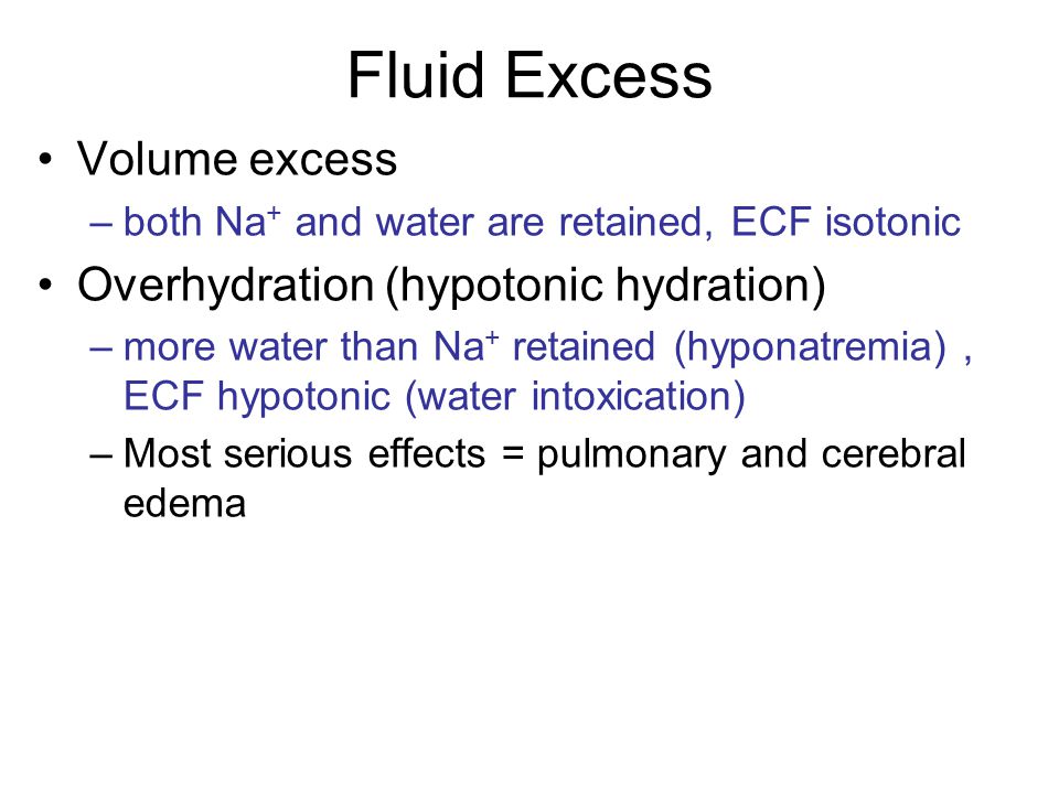 Fluid Excess Volume excess –both Na + and water are retained, ECF isotonic Overhydration (hypotonic hydration) –more water than Na + retained (hyponatremia), ECF hypotonic (water intoxication) –Most serious effects = pulmonary and cerebral edema