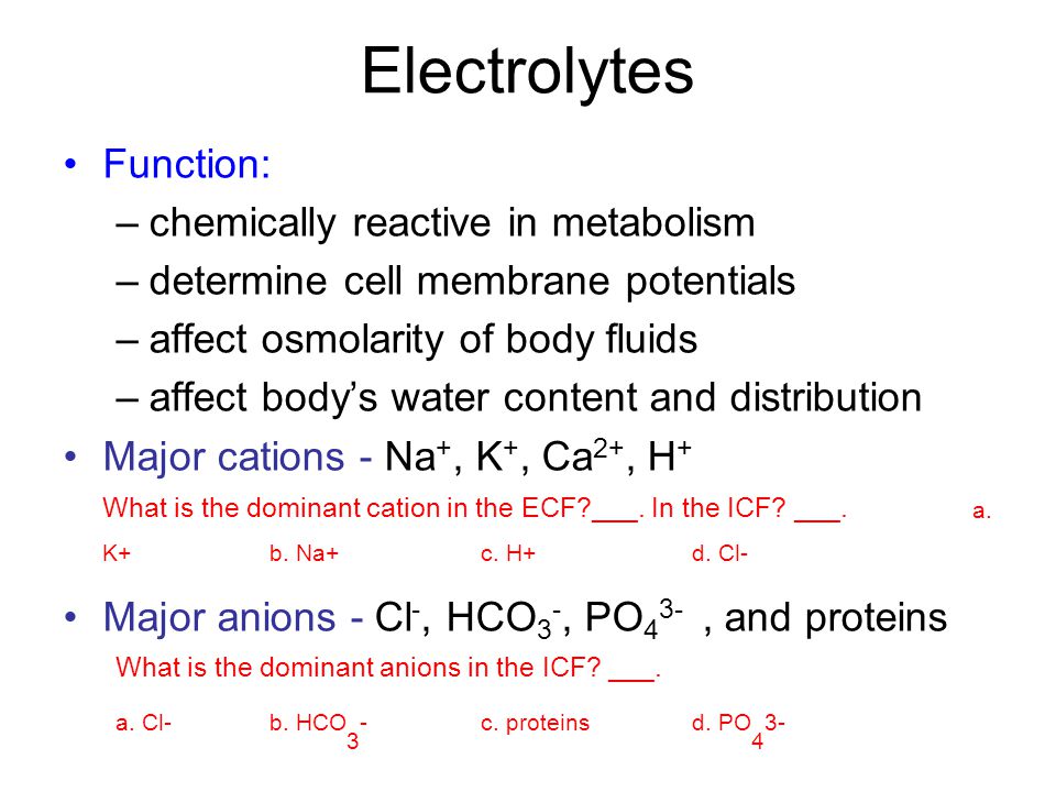 Electrolytes Function: –chemically reactive in metabolism –determine cell membrane potentials –affect osmolarity of body fluids –affect body’s water content and distribution Major cations - Na +, K +, Ca 2+, H + What is the dominant cation in the ECF ___.