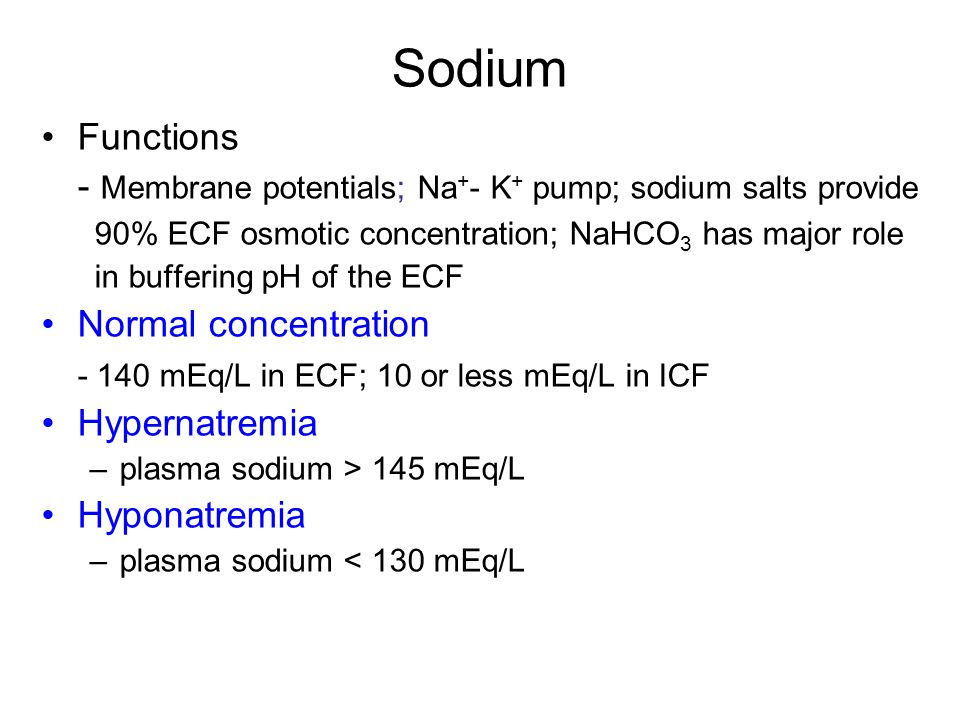 Sodium Functions - Membrane potentials; Na + - K + pump; sodium salts provide 90% ECF osmotic concentration; NaHCO 3 has major role in buffering pH of the ECF Normal concentration mEq/L in ECF; 10 or less mEq/L in ICF Hypernatremia –plasma sodium > 145 mEq/L Hyponatremia –plasma sodium < 130 mEq/L