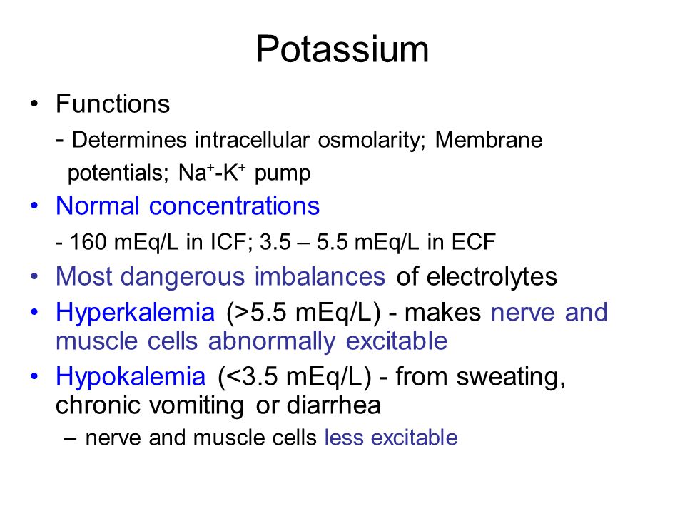 Potassium Functions - Determines intracellular osmolarity; Membrane potentials; Na + -K + pump Normal concentrations mEq/L in ICF; 3.5 – 5.5 mEq/L in ECF Most dangerous imbalances of electrolytes Hyperkalemia (>5.5 mEq/L) - makes nerve and muscle cells abnormally excitable Hypokalemia (<3.5 mEq/L) - from sweating, chronic vomiting or diarrhea –nerve and muscle cells less excitable