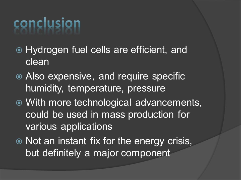  Hydrogen fuel cells are efficient, and clean  Also expensive, and require specific humidity, temperature, pressure  With more technological advancements, could be used in mass production for various applications  Not an instant fix for the energy crisis, but definitely a major component