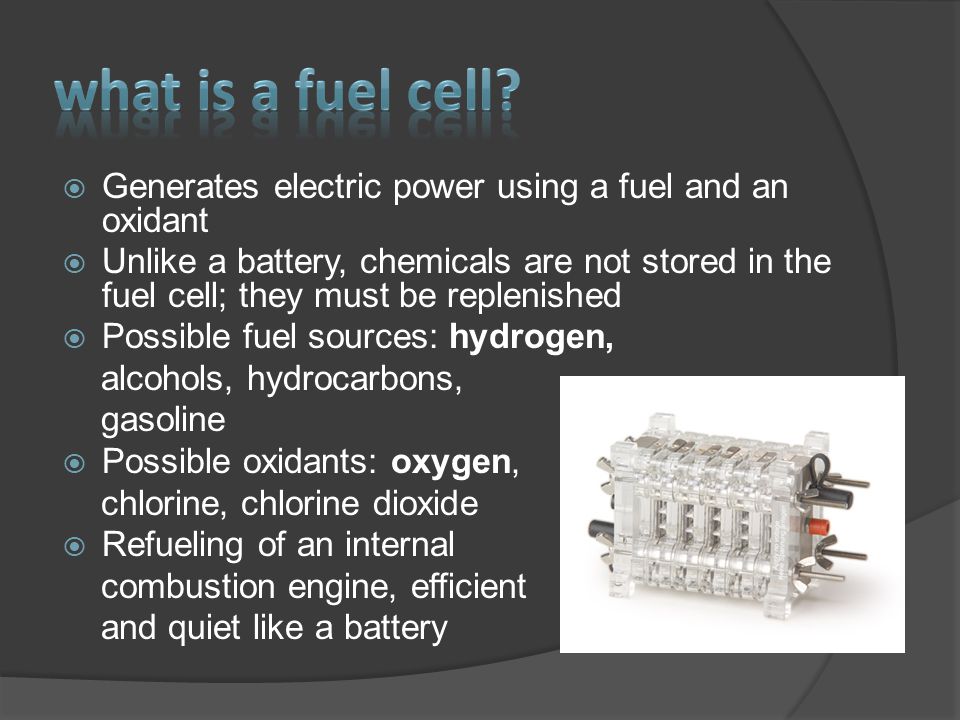  Generates electric power using a fuel and an oxidant  Unlike a battery, chemicals are not stored in the fuel cell; they must be replenished  Possible fuel sources: hydrogen, alcohols, hydrocarbons, gasoline  Possible oxidants: oxygen, chlorine, chlorine dioxide  Refueling of an internal combustion engine, efficient and quiet like a battery