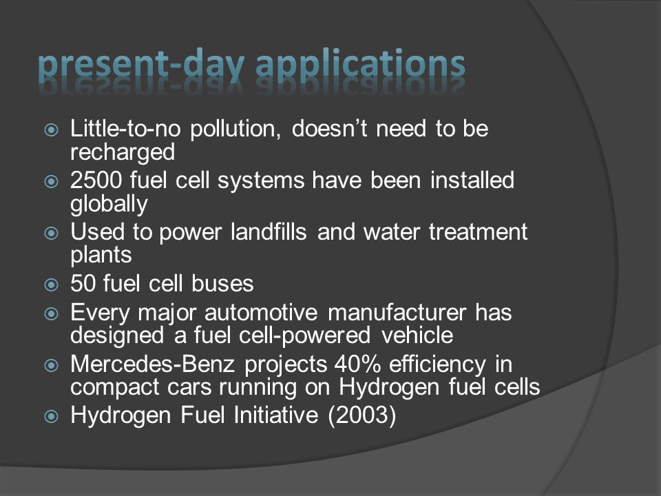  Little-to-no pollution, doesn’t need to be recharged  2500 fuel cell systems have been installed globally  Used to power landfills and water treatment plants  50 fuel cell buses  Every major automotive manufacturer has designed a fuel cell-powered vehicle  Mercedes-Benz projects 40% efficiency in compact cars running on Hydrogen fuel cells  Hydrogen Fuel Initiative (2003)