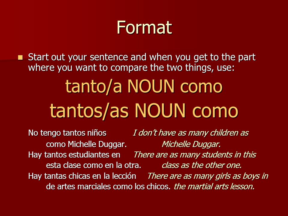 Format Start out your sentence and when you get to the part where you want to compare the two things, use: Start out your sentence and when you get to the part where you want to compare the two things, use: tanto/a NOUN como tantos/as NOUN como No tengo tantos niños I don’t have as many children as como Michelle Duggar.Michelle Duggar.