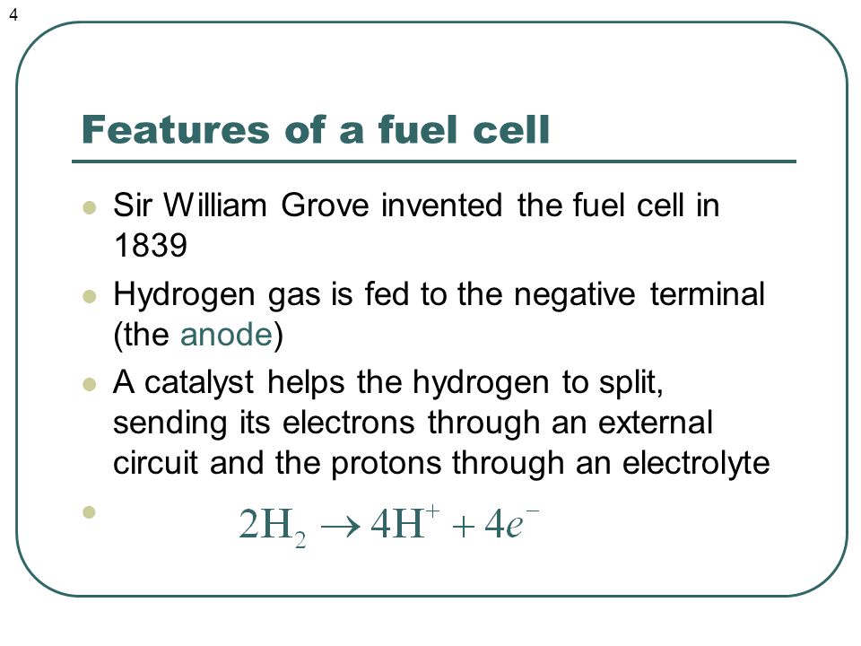 Features of a fuel cell Sir William Grove invented the fuel cell in 1839 Hydrogen gas is fed to the negative terminal (the anode) A catalyst helps the hydrogen to split, sending its electrons through an external circuit and the protons through an electrolyte 4