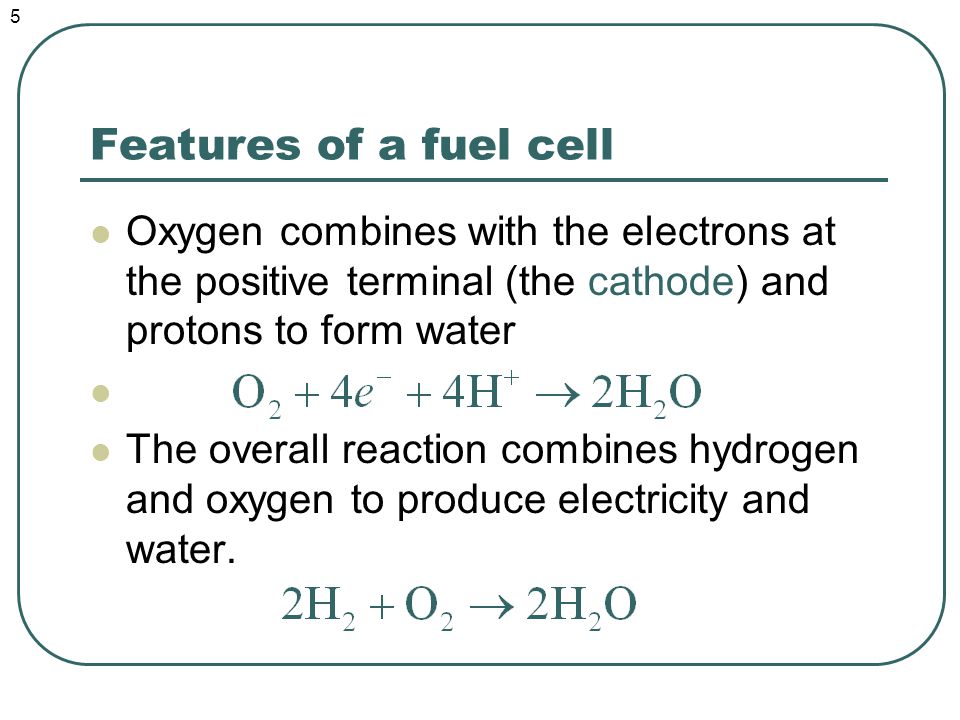 Features of a fuel cell Oxygen combines with the electrons at the positive terminal (the cathode) and protons to form water The overall reaction combines hydrogen and oxygen to produce electricity and water.