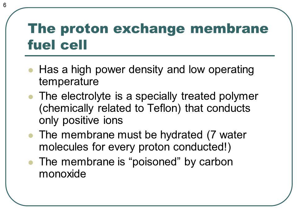 The proton exchange membrane fuel cell Has a high power density and low operating temperature The electrolyte is a specially treated polymer (chemically related to Teflon) that conducts only positive ions The membrane must be hydrated (7 water molecules for every proton conducted!) The membrane is poisoned by carbon monoxide 6
