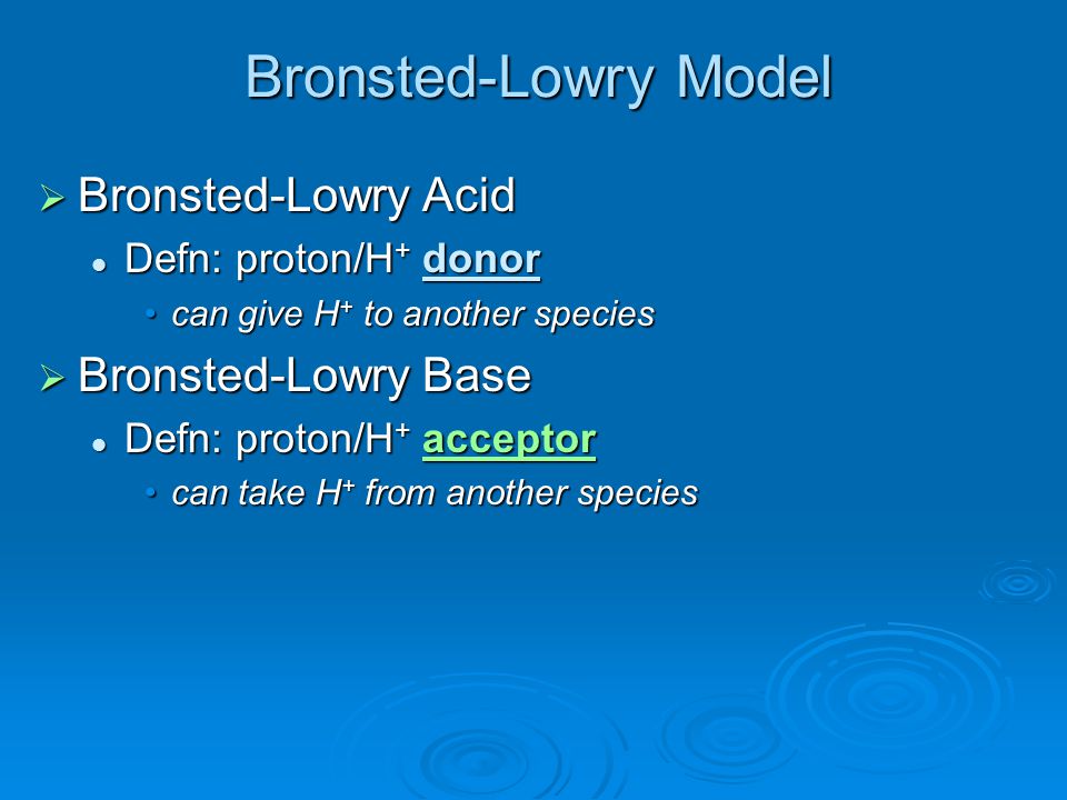 Bronsted-Lowry Model  Bronsted-Lowry Acid Defn: proton/H + donor Defn: proton/H + donor can give H + to another speciescan give H + to another species  Bronsted-Lowry Base Defn: proton/H + acceptor Defn: proton/H + acceptor can take H + from another speciescan take H + from another species