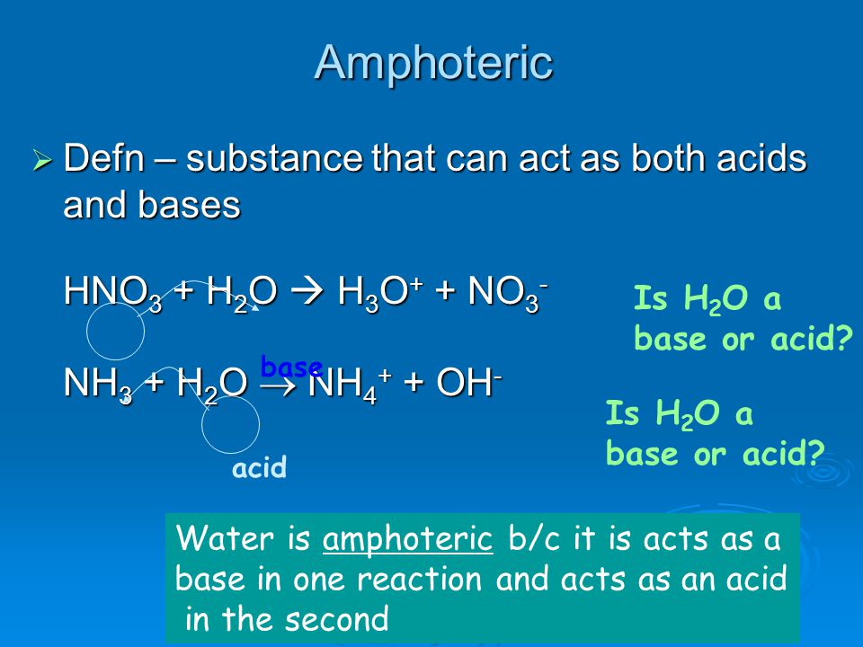 Amphoteric  Defn – substance that can act as both acids and bases HNO 3 + H 2 O  H 3 O + + NO 3 - NH 3 + H 2 O  NH OH - base acid Water is amphoteric b/c it is acts as a base in one reaction and acts as an acid in the second Is H 2 O a base or acid.
