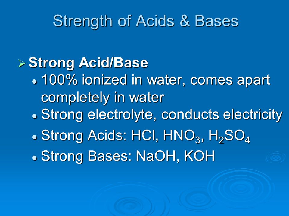 Strength of Acids & Bases  Strong Acid/Base 100% ionized in water, comes apart completely in water 100% ionized in water, comes apart completely in water Strong electrolyte, conducts electricity Strong electrolyte, conducts electricity Strong Acids: HCl, HNO 3, H 2 SO 4 Strong Acids: HCl, HNO 3, H 2 SO 4 Strong Bases: NaOH, KOH Strong Bases: NaOH, KOH