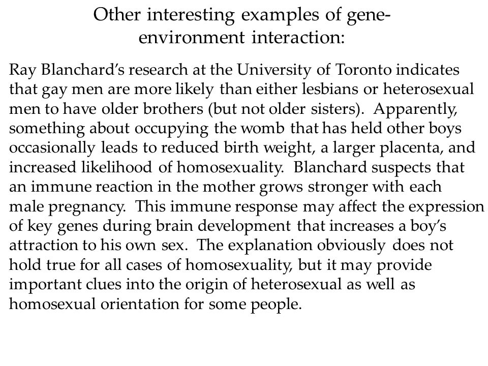 Other interesting examples of gene- environment interaction: Ray Blanchard’s research at the University of Toronto indicates that gay men are more likely than either lesbians or heterosexual men to have older brothers (but not older sisters).